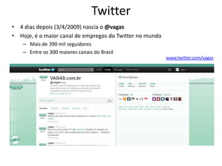 Twitter
• 4 dias depois (3/4/2009) nascia o @vagas
• Hoje, é o maior canal de empregos do Twitter no mundo
    – Mais de 390 mil seguidores
    – Entre os 300 maiores canais do Brasil
                                                          www.twitter.com/vagas
 
