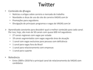 Twitter
• Conteúdo do @vagas
    •   Notícias e artigos sobre carreira e mercado de trabalho
    •   Novidades e dicas de uso do site de carreira VAGAS.com.br
    •   Promoções para seguidores
    •   Divulgação de principais programas e vagas do VAGAS.com.br

 Aprendizado constante para descobrir qual o melhor conteúdo para cada canal.
   Por isso, hoje, são mais de 50 canais com quase 600 mil seguidores
    • 27 canais regionais com vagas por estado
    • 19 canais segmentados com vagas segundo área de atuação
    • 1 canal com vagas exclusivas para pessoas com deficiência
    • 1 canal para vagas fora do Brasil
    • 1 canal para relacionamento com empresas
    • 1 canal para suporte

• Relevância
    • Entre 2009 e 2010 foi o principal canal de relacionamento da VAGAS com
      candidatos
 