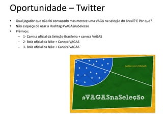 Oportunidade – Twitter
•   Qual jogador que não foi convocado mas merece uma VAGA na seleção do Brasil? E Por que?
•   Não esqueça de usar a Hashtag #VAGASnaSelecao
•   Prêmios:
     – 1- Camisa oficial da Seleção Brasileira + caneca VAGAS
     – 2- Bola oficial da Nike + Caneca VAGAS
     – 3- Bola oficial da Nike + Caneca VAGAS
 