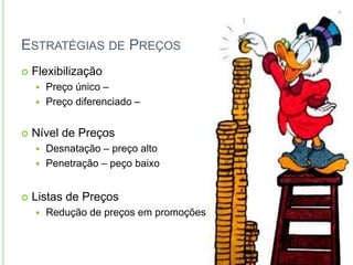 ESTRATÉGIAS DE PREÇOS 
 Flexibilização 
 Preço único – 
 Preço diferenciado – 
 Nível de Preços 
 Desnatação – preço alto 
 Penetração – peço baixo 
 Listas de Preços 
 Redução de preços em promoções 
 