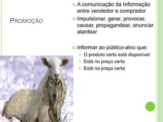 PROMOÇÃO 
 A comunicação da Informação 
entre vendedor e comprador 
 Impulsionar, gerar, provocar, 
causar, propagandear, anunciar 
alardear 
 Informar ao público-alvo que: 
 O produto certo está disponível 
 Está no preço certo 
 Está na praça certa 
 