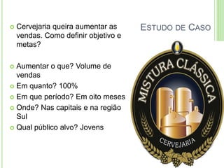ESTUDO DE CASO  Cervejaria queira aumentar as 
vendas. Como definir objetivo e 
metas? 
 Aumentar o que? Volume de 
vendas 
 Em quanto? 100% 
 Em que período? Em oito meses 
 Onde? Nas capitais e na região 
Sul 
 Qual público alvo? Jovens 
 