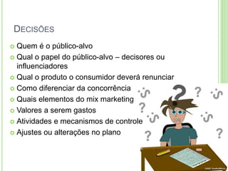 DECISÕES 
 Quem é o público-alvo 
 Qual o papel do público-alvo – decisores ou 
influenciadores 
 Qual o produto o consumidor deverá renunciar 
 Como diferenciar da concorrência 
 Quais elementos do mix marketing 
 Valores a serem gastos 
 Atividades e mecanismos de controle 
 Ajustes ou alterações no plano 
 