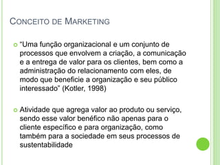 CONCEITO DE MARKETING 
 “Uma função organizacional e um conjunto de 
processos que envolvem a criação, a comunicação 
e a entrega de valor para os clientes, bem como a 
administração do relacionamento com eles, de 
modo que beneficie a organização e seu público 
interessado” (Kotler, 1998) 
 Atividade que agrega valor ao produto ou serviço, 
sendo esse valor benéfico não apenas para o 
cliente específico e para organização, como 
também para a sociedade em seus processos de 
sustentabilidade 
 