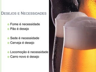 DESEJOS E NECESSIDADES 
 Fome é necessidade 
 Pão é desejo 
 Sede é necessidade 
 Cerveja é desejo 
 Locomoção é necessidade 
 Carro novo é desejo 
 