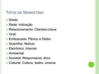 TIPOS DE MARKETING 
 Direto 
 Rede: indicação 
 Relacionamento: Clientes-chave 
 Viral: 
 Emboscada: Pânico e Globo 
 Guerrilha: Notícia 
 Eletrônico: Internet 
 Ambiental: 
 Societal: Responsável, ético 
 Cultural: Cultura, teatro, cinema 
 