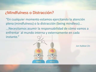 ¿Mindfulness o Distracción?
“En cualquier momento estamos ejercitando la atención
plena (mindfulness) o la distracción (being mindless)...
...Necesitamos asumir la responsabilidad de cómo vamos a
enfrentar al mundo interna y externamente en cada
instante.”
Jon Kabbat Zin
 