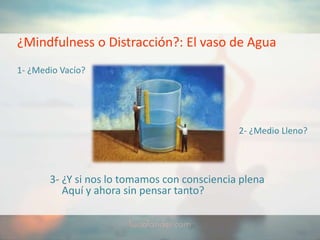 ¿Mindfulness o Distracción?: El vaso de Agua
1- ¿Medio Vacío?
2- ¿Medio Lleno?
3- ¿Y si nos lo tomamos con consciencia plena
Aquí y ahora sin pensar tanto?
 