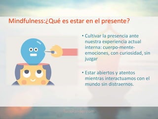 Mindfulness:¿Qué es estar en el presente?
• Cultivar la presencia ante
nuestra experiencia actual
interna: cuerpo-mente-
emociones, con curiosidad, sin
juzgar
• Estar abiertos y atentos
mientras interactuamos con el
mundo sin distraernos.
 