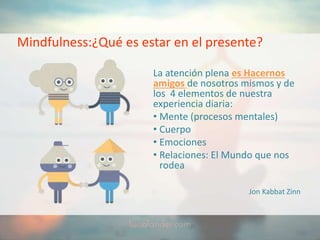 Mindfulness:¿Qué es estar en el presente?
La atención plena es Hacernos
amigos de nosotros mismos y de
los 4 elementos de nuestra
experiencia diaria:
• Mente (procesos mentales)
• Cuerpo
• Emociones
• Relaciones: El Mundo que nos
rodea
Jon Kabbat Zinn
 