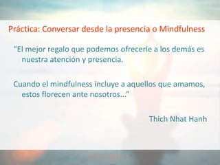 Práctica: Conversar desde la presencia o Mindfulness
“El mejor regalo que podemos ofrecerle a los demás es
nuestra atención y presencia.
Cuando el mindfulness incluye a aquellos que amamos,
estos florecen ante nosotros...”
Thich Nhat Hanh
 