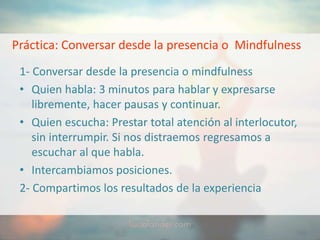 1- Conversar desde la presencia o mindfulness
• Quien habla: 3 minutos para hablar y expresarse
libremente, hacer pausas y continuar.
• Quien escucha: Prestar total atención al interlocutor,
sin interrumpir. Si nos distraemos regresamos a
escuchar al que habla.
• Intercambiamos posiciones.
2- Compartimos los resultados de la experiencia
Práctica: Conversar desde la presencia o Mindfulness
 