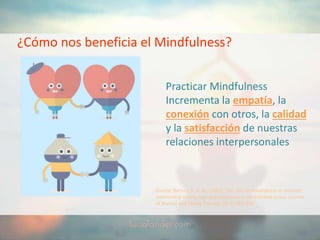 ¿Cómo nos beneficia el Mindfulness?
Practicar Mindfulness
Incrementa la empatía, la
conexión con otros, la calidad
y la satisfacción de nuestras
relaciones interpersonales
Fuente: Barnes, S. et al., (2007). The role of mindfulness in romantic
relationship satisfaction and responses to relationship stress. Journal
of Marital and Family Therapy. 33, 4. 482-500.
 