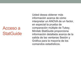 Acceso a StatGuideUsted desea obtener más información acerca de cómo interpretar un ANOVA de un factor, en especial la prueba de comparación múltiple de Tukey. MinitabStatGuide proporciona información detallada acerca de la salida de las ventanas Sesión y Gráfica para la mayoría de los comandos estadísticos.