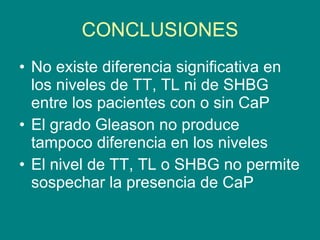 CONCLUSIONES No existe diferencia significativa en los niveles de TT, TL ni de SHBG entre los pacientes con o sin CaP El grado Gleason no produce tampoco diferencia en los niveles El nivel de TT, TL o SHBG no permite sospechar la presencia de CaP  