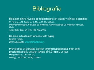 Bibliografía Relación entre niveles de testosterona en suero y cáncer prostático   P. Rivera g., R. Tagle a., S. Mir c., R. González i.  Unidad de Urología. Facultad de Medicina. Universidad de La Frontera. Temuco. Chile Actas Urol. Esp. 27 (10): 788-792. 2003 Decline in testicular function with aging Synder, Peter J  2007 UpToDate.  www.UpToDate.com Prevalence of prostate cancer among hypogonadal men with prostate specific antigen levels of 4.0 ng/mL or less Morgentaler a., Rhoden E.L. Urology, 2006 Dec; 68 (6): 1263-7 