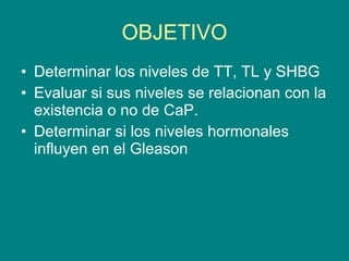OBJETIVO Determinar los niveles de TT, TL y SHBG Evaluar si sus niveles se relacionan con la existencia o no de CaP. Determinar si los niveles hormonales influyen en el Gleason 