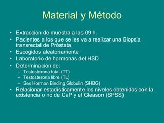 Material y Método Extracción de muestra a las 09 h. Pacientes a los que se les va a realizar una Biopsia transrectal de Próstata Escogidos aleatoriamente Laboratorio de hormonas del HSD Determinación de: Testosterona total (TT) Testosterona libre (TL) Sex Hormon Binding Globulin (SHBG) Relacionar estadísticamente los niveles obtenidos con la existencia o no de CaP y el Gleason (SPSS) 