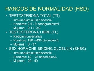 RANGOS DE NORMALIDAD (HSD) TESTOSTERONA TOTAL (TT) Inmunoquimioluminiscencia Hombres: 2,9 - 9 nanogramos/ml Mujeres:  0,14- 0,9 TESTOSTERONA LIBRE (TL) Radioinmunoanálisis Hombres: 180 – 430 picomoles/L Mujeres:  0 - 37 SEX HORMONE BINDING GLOBULIN (SHBG) Inmunoquimioluminiscencia Hombres: 12 – 75 nanomoles/L Mujeres:  20 - 40 