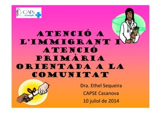 Atenció a
l’immigrant i
atenció
primàriaprimària
orientada a la
comunitat
Dra. Ethel Sequeira
CAPSE Casanova
10 juliol de 2014
 