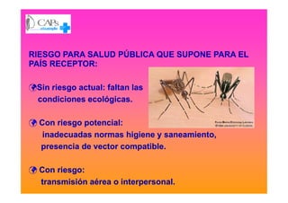 RIESGO PARA SALUD PÚBLICA QUE SUPONE PARA ELRIESGO PARA SALUD PÚBLICA QUE SUPONE PARA EL
PAÍS RECEPTOR:PAÍS RECEPTOR:
Sin riesgo actual: faltan lasSin riesgo actual: faltan las
condiciones ecológicas.condiciones ecológicas.condiciones ecológicas.condiciones ecológicas.
Con riesgo potencial:Con riesgo potencial:
inadecuadas normas higiene y saneamiento,inadecuadas normas higiene y saneamiento,
presencia de vector compatible.presencia de vector compatible.
Con riesgo:Con riesgo:
transmisión aérea o interpersonal.transmisión aérea o interpersonal.
 