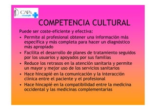 COMPETENCIA CULTURAL
Puede ser coste-eficiente y efectiva:
• Permite al profesional obtener una información más
específica y más completa para hacer un diagnóstico
más apropiado
• Facilita el desarrollo de planes de tratamiento seguidos
por los usuarios y apoyados por sus familias
• Facilita el desarrollo de planes de tratamiento seguidos
por los usuarios y apoyados por sus familias
• Reduce los retrasos en la atención sanitaria y permite
un mayor y mejor uso de los servicios sanitarios
• Hace hincapié en la comunicación y la interacción
clínica entre el paciente y el profesional
• Hace hincapié en la compatibilidad entre la medicina
occidental y las medicinas complementarias
 