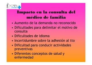 Impacto en la consulta del
médico de familia
• Aumento de la demanda no reconocido
• Dificultades para delimitar el motivo de
consultaconsulta
• Dificultades de idioma
• Incertidumbre sobre la adhesión al tto
• Dificultad para conducir actividades
preventivas
• Diferentes conceptos de salud y
enfermedad
 