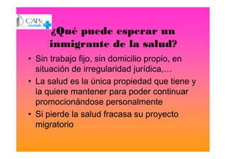 ¿Qué puede esperar un
inmigrante de la salud?
• Sin trabajo fijo, sin domicilio propio, en
situación de irregularidad jurídica,…
• La salud es la única propiedad que tiene y• La salud es la única propiedad que tiene y
la quiere mantener para poder continuar
promocionándose personalmente
• Si pierde la salud fracasa su proyecto
migratorio
 