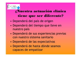 ¿Nuestra actuación clínica
tiene que ser diferente?
• Dependerá del país de origen
• Dependerá del tiempo que lleve en
nuestro paísnuestro país
• Dependerá de sus experiencias previas
con nuestro sistema sanitario
• Dependerá de las expectativas
• Dependerá de hasta dónde seamos
capaces de empatizar
 