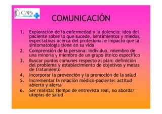 COMUNICACIÓN
1. Exploración de la enfermedad y la dolencia: idea del
paciente sobre lo que sucede, sentimientos y miedos,
expectativas acerca del profesional e impacto que la
sintomatología tiene en su vida
2. Comprensión de la persona: individuo, miembro de
una minoría y miembro de un grupo étnico específicouna minoría y miembro de un grupo étnico específico
3. Buscar puntos comunes respecto al plan: definición
del problema y establecimiento de objetivos y metas
de tratamiento
4. Incorporar la prevención y la promoción de la salud
5. Incrementar la relación médico-paciente: actitud
abierta y alerta
6. Ser realista: tiempo de entrevista real, no abordar
utopías de salud
 