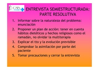 ENTREVISTA SEMIESTRUCTURADA:
PARTE RESOLUTIVA
1. Informar sobre la naturaleza del problema:
enunciación
2. Proponer un plan de acción: tener en cuenta
hábitos dietéticos y hechos religiosos como elhábitos dietéticos y hechos religiosos como el
ramadán, no olvidar la multiterapia
3. Explicar el tto y la evolución previsible
4. Comprobar la asimilación por parte del
paciente
5. Tomar precauciones y cerrar la entrevista
 