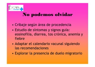 No podemos olvidar
• Cribaje según área de procedencia
• Estudio de síntomas y signos guía:
eosinofilia, diarrea, tos crónica, anemia yeosinofilia, diarrea, tos crónica, anemia y
fiebre
• Adaptar el calendario vacunal siguiendo
las recomendaciones
• Explorar la presencia de duelo migratorio
 