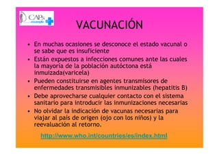 VACUNACIÓN
• En muchas ocasiones se desconoce el estado vacunal o
se sabe que es insuficiente
• Están expuestos a infecciones comunes ante las cuales
la mayoría de la población autóctona está
inmuizada(varicela)
• Pueden constituirse en agentes transmisores de• Pueden constituirse en agentes transmisores de
enfermedades transmisibles inmunizables (hepatitis B)
• Debe aprovecharse cualquier contacto con el sistema
sanitario para introducir las inmunizaciones necesarias
• No olvidar la indicación de vacunas necesarias para
viajar al país de origen (ojo con los niños) y la
reevaluación al retorno.
http://www.who.int/countries/es/index.html
 