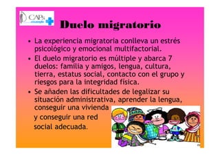 Duelo migratorio
• La experiencia migratoria conlleva un estrés
psicológico y emocional multifactorial.
• El duelo migratorio es múltiple y abarca 7
duelos: familia y amigos, lengua, cultura,
tierra, estatus social, contacto con el grupo y
riesgos para la integridad física.
tierra, estatus social, contacto con el grupo y
riesgos para la integridad física.
• Se añaden las dificultades de legalizar su
situación administrativa, aprender la lengua,
conseguir una vivienda
y conseguir una red
social adecuada.
 