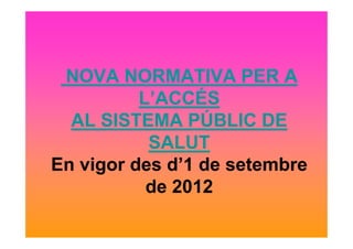 NOVA NORMATIVA PER A
L’ACCÉS
AL SISTEMA PÚBLIC DEAL SISTEMA PÚBLIC DE
SALUT
En vigor des d’1 de setembre
de 2012
 