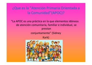 ¿Que es la "Atención Primaria Orientada a
la Comunidad”(APOC)?
"La APOC es una práctica en la que elementos idóneos
de atención comunitaria, familiar e individual, se
prestan
conjuntamente" (Sidneyconjuntamente" (Sidney
Kark)
 