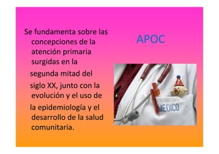 APOC
Se fundamenta sobre las
concepciones de la
atención primaria
surgidas en la
segunda mitad delsegunda mitad del
siglo XX, junto con la
evolución y el uso de
la epidemiología y el
desarrollo de la salud
comunitaria.
 