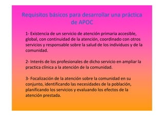 Requisitos básicos para desarrollar una práctica
de APOC
1- Existencia de un servicio de atención primaria accesible,
global, con continuidad de la atención, coordinado con otros
servicios y responsable sobre la salud de los individuos y de la
comunidad.
2- Interés de los profesionales de dicho servicio en ampliar la
practica clínica a la atención de la comunidad.
3- Focalización de la atención sobre la comunidad en su
conjunto, identificando las necesidades de la población,
planificando los servicios y evaluando los efectos de la
atención prestada.
 