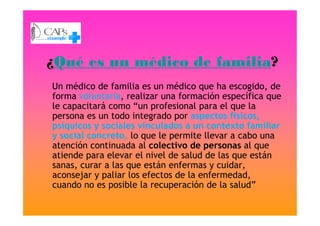 ¿Qué es un médico de familia?
Un médico de familia es un médico que ha escogido, de
forma voluntaria, realizar una formación específica que
le capacitará como “un profesional para el que la
persona es un todo integrado por aspectos físicos,persona es un todo integrado por aspectos físicos,
psíquicos y sociales vinculados a un contexto familiar
y social concreto, lo que le permite llevar a cabo una
atención continuada al colectivo de personas al que
atiende para elevar el nivel de salud de las que están
sanas, curar a las que están enfermas y cuidar,
aconsejar y paliar los efectos de la enfermedad,
cuando no es posible la recuperación de la salud”
 