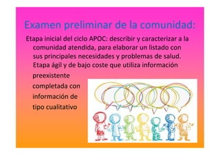 Examen preliminar de la comunidad:
Etapa inicial del ciclo APOC: describir y caracterizar a la
comunidad atendida, para elaborar un listado con
sus principales necesidades y problemas de salud.
Etapa ágil y de bajo coste que utiliza información
preexistentepreexistente
completada con
información de
tipo cualitativo
 