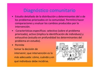 Diagnóstico comunitario
• Estudio detallado de la distribución y determinantes del o de
los problemas priorizados en la comunidad. Permitirá hacer
comparaciones y evaluar los cambios producidos por la
intervención.
• Características especificas: selectivo (sobre el problema
priorizado), activo (implica la identificación de individuos) ypriorizado), activo (implica la identificación de individuos) y
exhaustivo (estudia en profundidad los determinantes del
problema en estudio).
• Permite
tomar la decisión de
intervenir; que intervención es la
más adecuada: cómo, cuándo y en
qué individuos debe incidirse.
 