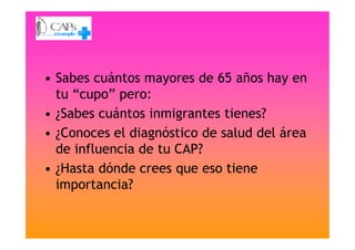 • Sabes cuántos mayores de 65 años hay en
tu “cupo” pero:
• ¿Sabes cuántos inmigrantes tienes?
• ¿Conoces el diagnóstico de salud del área• ¿Conoces el diagnóstico de salud del área
de influencia de tu CAP?
• ¿Hasta dónde crees que eso tiene
importancia?
 