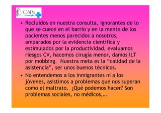 • Recluidos en nuestra consulta, ignorantes de lo
que se cuece en el barrio y en la mente de los
pacientes menos parecidos a nosotros,
amparados por la evidencia científica y
estimulados por la productividad, evaluamos
riesgos CV, hacemos cirugía menor, damos ILTriesgos CV, hacemos cirugía menor, damos ILT
por mobbing. Nuestra meta es la “calidad de la
asistencia”, ser unos buenos técnicos.
• No entendemos a los inmigrantes ni a los
jóvenes, asistimos a problemas que nos superan
como el maltrato. ¿Qué podemos hacer? Son
problemas sociales, no médicos,…
 