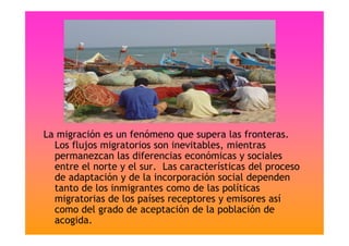 La migración es un fenómeno que supera las fronteras.
Los flujos migratorios son inevitables, mientras
permanezcan las diferencias económicas y sociales
entre el norte y el sur. Las características del proceso
de adaptación y de la incorporación social dependen
tanto de los inmigrantes como de las políticas
migratorias de los países receptores y emisores así
como del grado de aceptación de la población de
acogida.
 