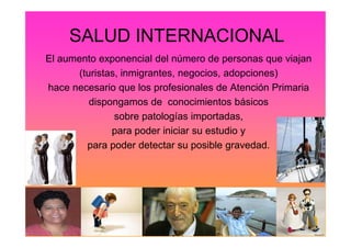 SALUD INTERNACIONAL
El aumento exponencial del número de personas que viajan
(turistas, inmigrantes, negocios, adopciones)
hace necesario que los profesionales de Atención Primaria
dispongamos de conocimientos básicos
sobre patologías importadas,
para poder iniciar su estudio y
para poder detectar su posible gravedad.
 