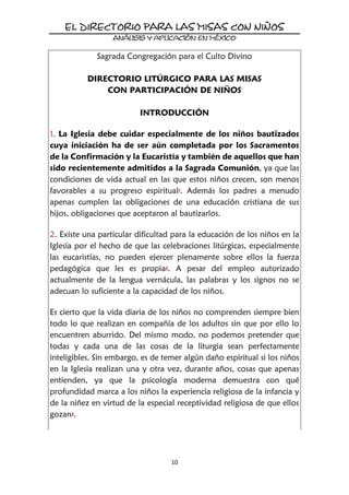 10
Sagrada Congregación para el Culto Divino
DIRECTORIO LITÚRGICO PARA LAS MISAS
CON PARTICIPACIÓN DE NIÑOS
INTRODUCCIÓN
1. La Iglesia debe cuidar especialmente de los niños bautizados
cuya iniciación ha de ser aún completada por los Sacramentos
de la Confirmación y la Eucaristía y también de aquellos que han
sido recientemente admitidos a la Sagrada Comunión, ya que las
condiciones de vida actual en las que estos niños crecen, son menos
favorables a su progreso espiritual1. Además los padres a menudo
apenas cumplen las obligaciones de una educación cristiana de sus
hijos, obligaciones que aceptaron al bautizarlos.
2. Existe una particular dificultad para la educación de los niños en la
Iglesia por el hecho de que las celebraciones litúrgicas, especialmente
las eucaristías, no pueden ejercer plenamente sobre ellos la fuerza
pedagógica que les es propia2. A pesar del empleo autorizado
actualmente de la lengua vernácula, las palabras y los signos no se
adecuan lo suficiente a la capacidad de los niños.
Es cierto que la vida diaria de los niños no comprenden siempre bien
todo lo que realizan en compañía de los adultos sin que por ello lo
encuentren aburrido. Del mismo modo, no podemos pretender que
todas y cada una de las cosas de la liturgia sean perfectamente
inteligibles. Sin embargo, es de temer algún daño espiritual si los niños
en la Iglesia realizan una y otra vez, durante años, cosas que apenas
entienden, ya que la psicología moderna demuestra con qué
profundidad marca a los niños la experiencia religiosa de la infancia y
de la niñez en virtud de la especial receptividad religiosa de que ellos
gozan3.
 