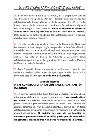 15
13. En la formación litúrgica de los niños y en su preparación para la
vida litúrgica de la Iglesia pueden tener también gran importancia las
celebraciones de diverso género mediante las cuales los niños, por la
fuerza misma de la celebración, perciben más fácilmente algunos
elementos litúrgicos, tales como el saludo, el silencio, la alabanza
común sobre todo aquella que se realiza cantando en común.
Debe cuidarse, sin embargo, de que tales celebraciones no revistan un
carácter excesivamente didáctico.
14. En estas celebraciones debe darse a la Palabra de Dios una
importancia cada vez mayor, según la capacidad de los niños. Más aún,
a medida que crezca su capacidad espiritual, téngase con ellos, con
mayor frecuencia, celebraciones de la Palabra de Dios propiamente
dichas, sobre todo en tiempo de Adviento y Cuaresma17. Tales
celebraciones pueden fomentar grandemente el aprecio de la Palabra
de Dios por parte de los niños.
15. Toda formación litúrgica y eucarística, teniendo en cuenta lo que
acabamos de decir, debe tender siempre a que la vida diaria de los
niños esté cada vez en consonancia con el Evangelio.
Capítulo Segundo
MISAS CON ADULTOS EN LAS QUE PARTICIPAN TAMBIÉN
LOS NIÑOS
16. En muchos lugares, sobre todo domingos y días festivos, se celebran
misas parroquiales en las que participan un cierto número de niños
con numerosos adultos. En estas Misas, el testimonio de los fieles
puede tener una gran influencia sobre los niños. Pero también los
adultos obtienen un gran provecho espiritual, puesto que en tales
celebraciones experimentan el papel que corresponde a los niños en la
comunidad cristiana. El espíritu cristiano de las familias se
desarrolla poderosamente si los niños participan de estas misas
en compañía de sus padres y de otros miembros de la familia.
 