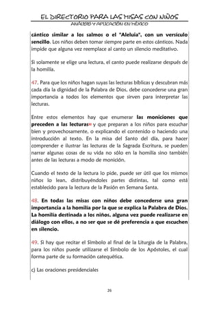26
cántico similar a los salmos o el "Aleluia", con un versículo
sencillo. Los niños deben tomar siempre parte en estos cánticos. Nada
impide que alguna vez reemplace al canto un silencio meditativo.
Si solamente se elige una lectura, el canto puede realizarse después de
la homilía.
47. Para que los niños hagan suyas las lecturas bíblicas y descubran más
cada día la dignidad de la Palabra de Dios, debe concederse una gran
importancia a todos los elementos que sirven para interpretar las
lecturas.
Entre estos elementos hay que enumerar las moniciones que
preceden a las lecturas43 y que preparan a los niños para escuchar
bien y provechosamente, o explicando el contenido o haciendo una
introducción al texto. En la misa del Santo del día, para hacer
comprender e ilustrar las lecturas de la Sagrada Escritura, se pueden
narrar algunas cosas de su vida no sólo en la homilía sino también
antes de las lecturas a modo de monición.
Cuando el texto de la lectura lo pide, puede ser útil que los mismos
niños lo lean, distribuyéndoles partes distintas, tal como está
establecido para la lectura de la Pasión en Semana Santa.
48. En todas las misas con niños debe concederse una gran
importancia a la homilía por la que se explica la Palabra de Dios.
La homilía destinada a los niños, alguna vez puede realizarse en
diálogo con ellos, a no ser que se dé preferencia a que escuchen
en silencio.
49. Si hay que recitar el Símbolo al final de la Liturgia de la Palabra,
para los niños puede utilizarse el Símbolo de los Apóstoles, el cual
forma parte de su formación catequética.
c) Las oraciones presidenciales
 
