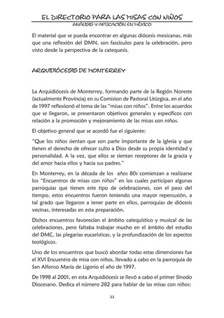 33
El material que se pueda encontrar en algunas diócesis mexicanas, más
que una reflexión del DMN, son fascículos para la celebración, pero
visto desde la perspectiva de la catequesis.
La Arquidiócesis de Monterrey, formando parte de la Región Noreste
(actualmente Provincia) en su Comision de Pastoral Litúrgica, en el año
de 1997 reflexionó el tema de las “misas con niños”. Entre los acuerdos
que se llegaron, se presentaron objetivos generales y específicos con
relación a la promoción y mejoramiento de las misas con niños.
El objetivo general que se acordó fue el siguiente:
“Que los niños sientan que son parte importante de la iglesia y que
tienen el derecho de ofrecer culto a Dios desde su propia identidad y
personalidad. A la vez, que ellos se sientan receptores de la gracia y
del amor hacia ellos y hacia sus padres.”
En Monterrey, en la década de los años 80s comienzan a realizarse
los “Encuentros de misas con niños” en los cuales participan algunas
parroquias que tienen este tipo de celebraciones, con el paso del
tiempo, estos encuentros fueron teniendo una mayor repercusión, a
tal grado que llegaron a tener parte en ellos, parroquias de diócesis
vecinas, interesadas en esta preparación.
Dichos encuentros favorecían el ámbito catequístico y musical de las
celebraciones, pero faltaba trabajar mucho en el ámbito del estudio
del DMC, las plegarias eucarísticas, y la profundización de los aspectos
teológicos.
Uno de los encuentros que buscó abordar todas estas dimensiones fue
el XVI Encuentro de misa con niños, llevado a cabo en la parroquia de
San Alfonso María de Ligorio el año de 1997.
De 1998 al 2001, en esta Arquidiócesis se llevó a cabo el primer Sínodo
Diocesano. Dedica el número 282 para hablar de las misas con niños:
 