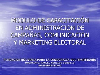 MODULO DE CAPACITACIÓN EN ADMINISTRACION DE CAMPAÑAS, COMUNICACION Y MARKETING ELECTORAL  FUNDACION BOLIVIANA PARA LA DEMOCRACIA MULTIPARTIDARIA DISERTANTE: MANUEL MERCADO GORDILLO NOVIEMBRE DE 2010 